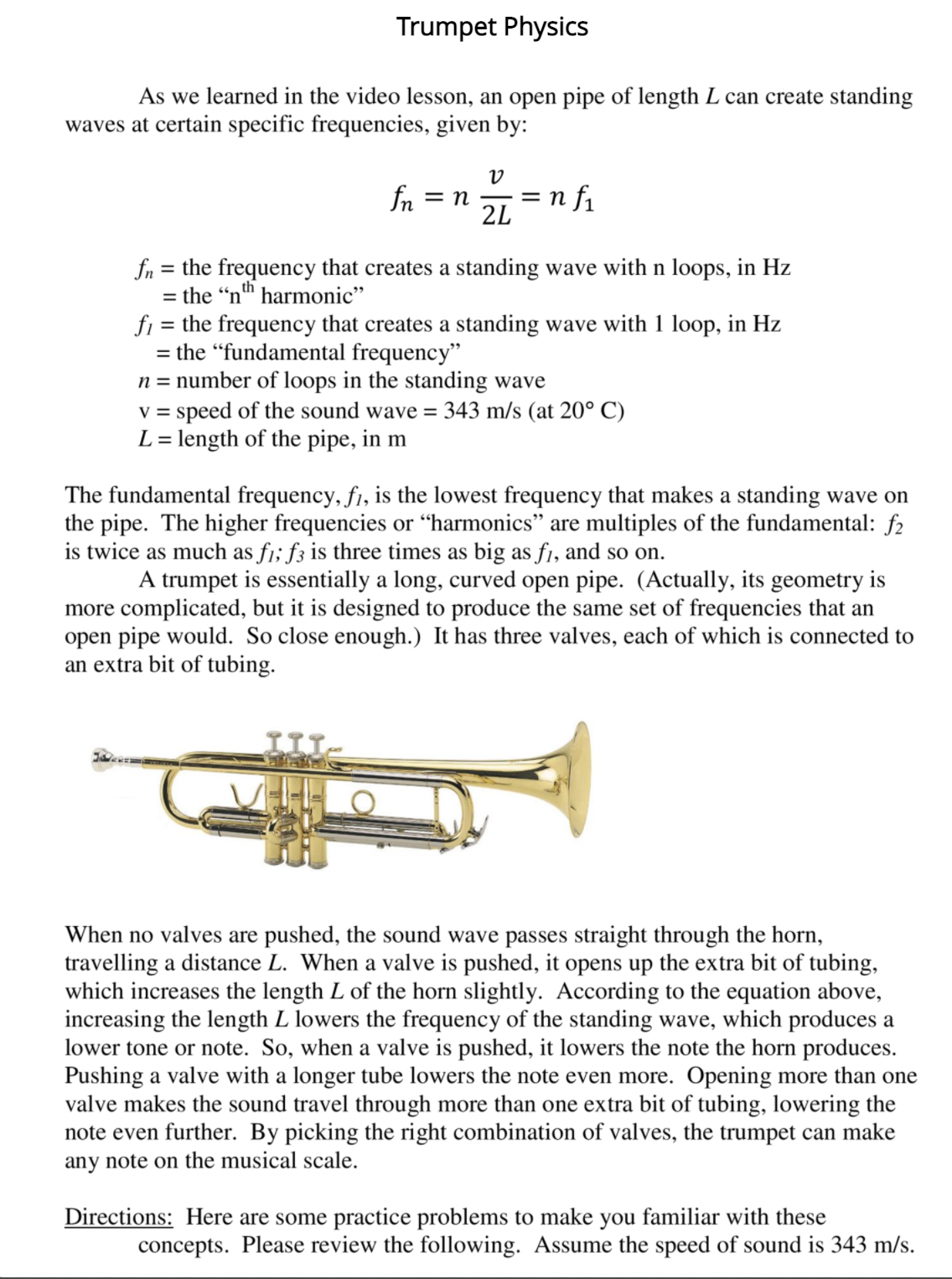 Trumpet Physics
As we learned in the video lesson, an open pipe of length L can create standing
waves at certain specific frequencies, given by:
fn
= n f1
2L
= n
fn = the frequency that creates a standing wave with n loops, in Hz
= the "nth harmonic"
fi = the frequency that creates a standing wave with 1 loop, in Hz
= the "fundamental frequency"
n = number of loops in the standing wave
v = speed of the sound wave = 343 m/s (at 20° C)
L= length of the pipe, in m
%3D
The fundamental frequency, f1, is the lowest frequency that makes a standing wave on
the pipe. The higher frequencies or “harmonics" are multiples of the fundamental: f2
is twice as much as f1; f3 is three times as big as f1, and so on.
A trumpet is essentially a long, curved open pipe. (Actually, its geometry is
more complicated, but it is designed to produce the same set of frequencies that an
open pipe would. So close enough.) It has three valves, each of which is connected to
an extra bit of tubing.
When no valves are pushed, the sound wave passes straight through the horn,
travelling a distance L. When a valve is pushed, it opens up the extra bit of tubing,
which increases the length L of the horn slightly. According to the equation above,
increasing the length L lowers the frequency of the standing wave, which produces a
lower tone or note. So, when a valve is pushed, it lowers the note the horn produces.
Pushing a valve with a longer tube lowers the note even more. Opening more than one
valve makes the sound travel through more than one extra bit of tubing, lowering the
note even further. By picking the right combination of valves, the trumpet can make
any note on the musical scale.
Directions: Here are some practice problems to make you familiar with these
concepts. Please review the following. Assume the speed of sound is 343 m/s.
