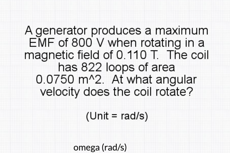 A generator produces a maximum
EMF of 800 V when rotating in a
magnetic field of 0.110 T. The coil
has 822 loops of area
0.0750 m^2. At what angular
velocity does the coil rotate?
(Unit = rad/s)
omega (rad/s)
