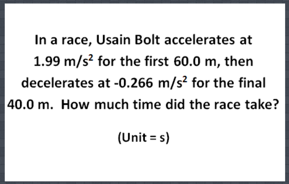 In a race, Usain Bolt accelerates at
1.99 m/s? for the first 60.0 m, then
decelerates at -0.266 m/s² for the final
40.0 m. How much time did the race take?
(Unit = s)
