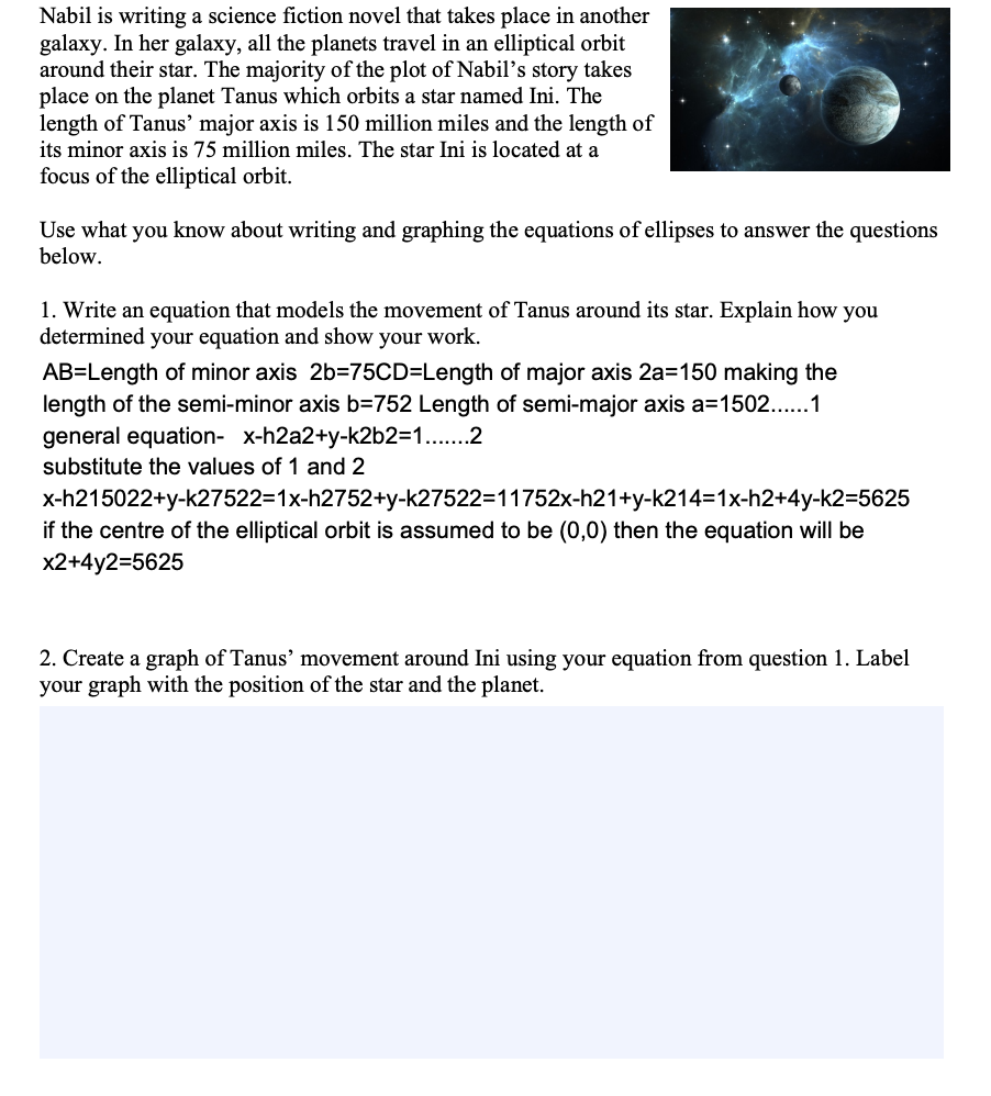 Nabil is writing a science fiction novel that takes place in another
galaxy. In her galaxy, all the planets travel in an elliptical orbit
around their star. The majority of the plot of Nabil's story takes
place on the planet Tanus which orbits a star named Ini. The
length of Tanus’ major axis is 150 million miles and the length of
its minor axis is 75 million miles. The star Ini is located at a
focus of the elliptical orbit.
Use what you know about writing and graphing the equations of ellipses to answer the questions
below.
1. Write an equation that models the movement of Tanus around its star. Explain how you
determined your equation and show your work.
AB=Length of minor axis 2b=75CD=Length of major axis 2a=150 making the
length of the semi-minor axis b=752 Length of semi-major axis a=1502...1
general equation- x-h2a2+y-k2b2=D1...2
substitute the values of 1 and 2
x-h215022+y-k27522=1x-h2752+y-k27522=11752x-h21+y-k214=1x-h2+4y-k2=5625
if the centre of the elliptical orbit is assumed to be (0,0) then the equation will be
x2+4y2=5625
2. Create a graph of Tanus' movement around Ini using your equation from question 1. Label
your graph with the position of the star and the planet.
