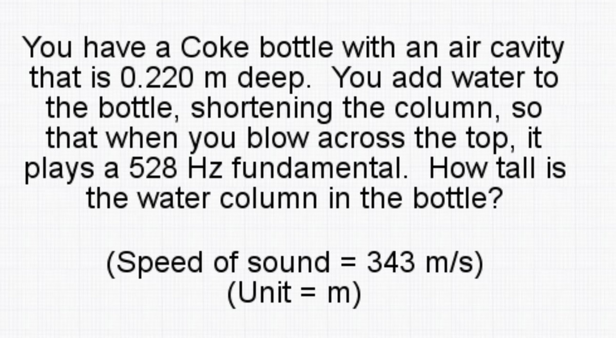 You have a Coke bottle with an air cavity
that is 0.220 m deep. You add water to
the bottle, shortening the column, so
that when you blow across the top, it
plays a 528 Hz fundamental. How tall is
the water column in the bottle?
(Speed of sound 343 m/s)
(Unit = m)
