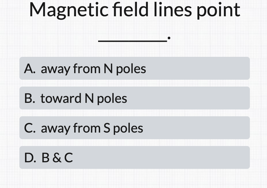 Magnetic field lines point
A. away from N poles
B. toward N poles
C. away from S poles
D. B & C
