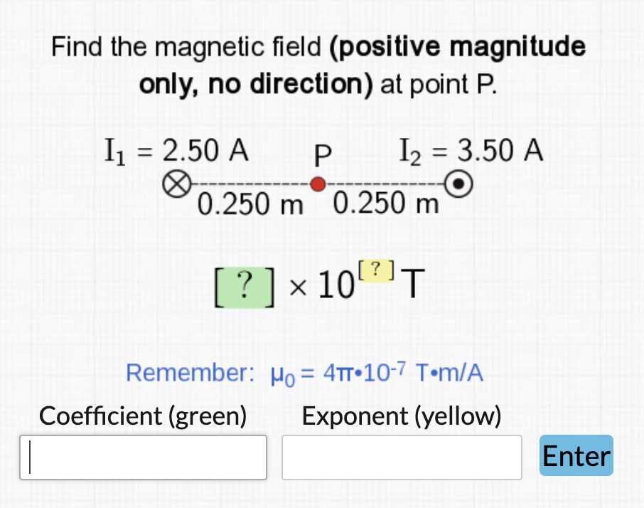 Find the magnetic field (positive magnitude
only, no direction) at point P.
I = 2.50 A
I2 = 3.50 A
%3D
0.250 m 0.250 m
[? ]
[?]x 10"'T
Remember: µo = 4tt•10-7 T•m/A
Coefficient (green)
Exponent (yellow)
Enter
