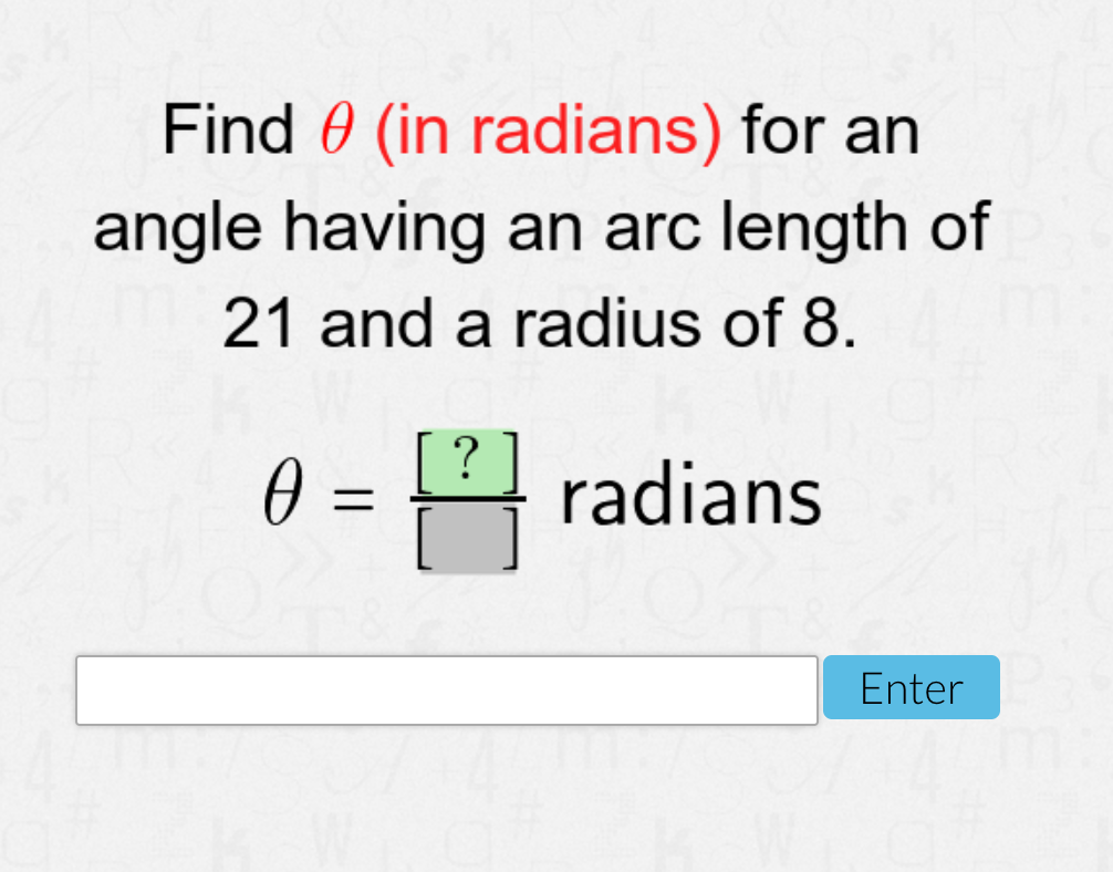 Find 0 (in radians) for an
angle having an arc length of
21 and a radius of 8.
0 =
?
radians
Enter

