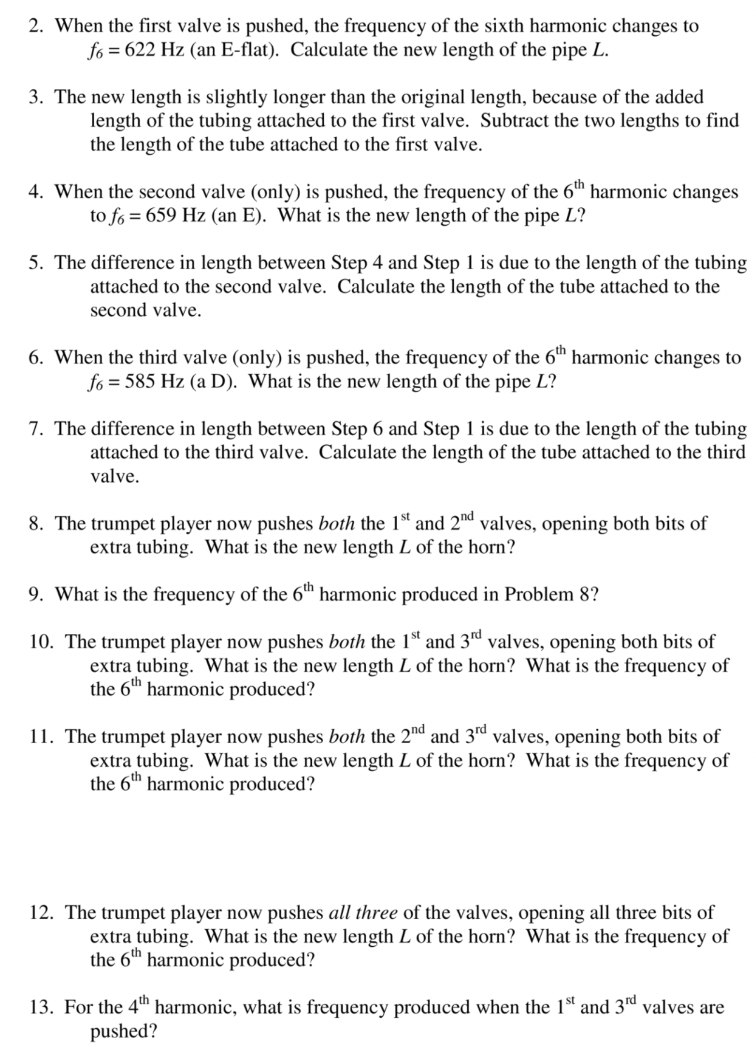 2. When the first valve is pushed, the frequency of the sixth harmonic changes to
fo = 622 Hz (an E-flat). Calculate the new length of the pipe L.
3. The new length is slightly longer than the original length, because of the added
length of the tubing attached to the first valve. Subtract the two lengths to find
the length of the tube attached to the first valve.
4. When the second valve (only) is pushed, the frequency of the 6™ harmonic changes
to fo = 659 Hz (an E). What is the new length of the pipe L?
5. The difference in length between Step 4 and Step 1 is due to the length of the tubing
attached to the second valve. Calculate the length of the tube attached to the
second valve.
6. When the third valve (only) is pushed, the frequency of the 6™ harmonic changes to
fo = 585 Hz (a D). What is the new length of the pipe L?
7. The difference in length between Step 6 and Step 1 is due to the length of the tubing
attached to the third valve. Calculate the length of the tube attached to the third
valve.
8. The trumpet player now pushes both the 1st and 2™d valves, opening both bits of
extra tubing. What is the new length L of the horn?
9. What is the frequency of the 6™ harmonic produced in Problem 8?
10. The trumpet player now pushes both the 1d and 3d valves, opening both bits of
extra tubing. What is the new length L of the horn? What is the frequency of
the 6th harmonic produced?
11. The trumpet player now pushes both the 2nd and 3rd valves, opening both bits of
extra tubing. What is the new length L of the horn? What is the frequency of
the 6th harmonic produced?
12. The trumpet player now pushes all three of the valves, opening all three bits of
extra tubing. What is the new length L of the horn? What is the frequency of
the 6th harmonic produced?
13. For the 4" harmonic, what is frequency produced when the 1ª and 3d valves are
pushed?
