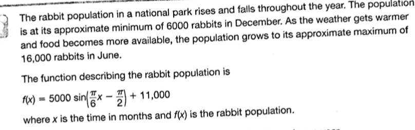 The rabbit population in a national park rises and falls throughout the year. The population
is at its approximate minimum of 6000 rabbits in December. As the weather gets warmer
and food becomes more available, the population grows to its approximate maximum of
16,000 rabbits in June.
The function describing the rabbit population is
= 5000 sinx - )
+ 11,000
%3D
where x is the time in months and f(x) is the rabbit population.
