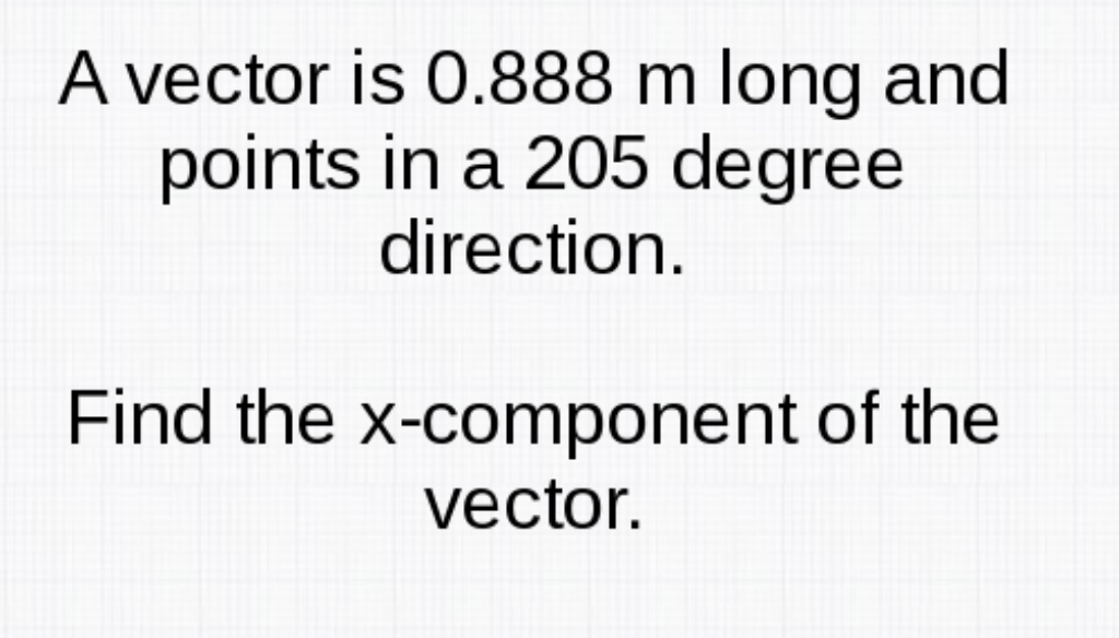 A vector is 0.888 m long and
points in a 205 degree
direction.
Find the x-component of the
vector.
