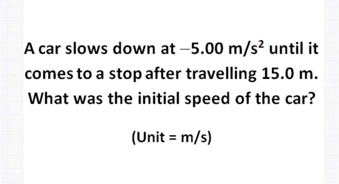 A car slows down at -5.00 m/s² until it
comes to a stop after travelling 15.0 m.
What was the initial speed of the car?
(Unit = m/s)
