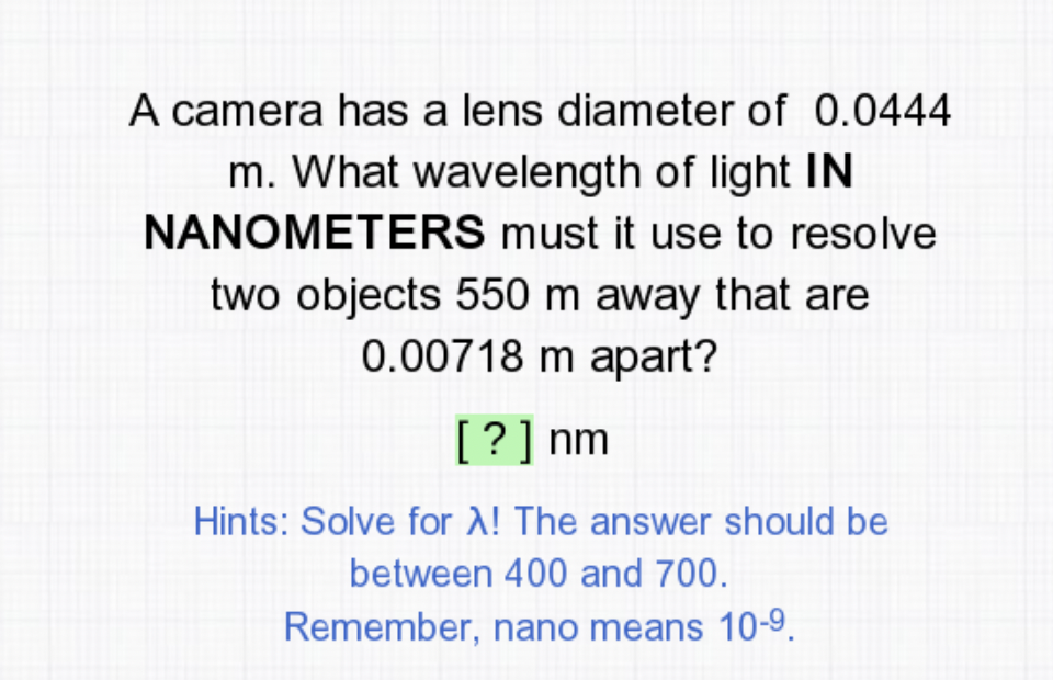 A camera has a lens diameter of 0.0444
m. What wavelength of light IN
NANOMETERS must it use to resolve
two objects 550 m away that are
0.00718 m apart?
[?] nm
Hints: Solve for A! The answer should be
between 400 and 700.
Remember, nano means 10-9.
