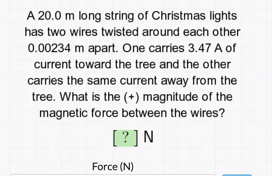 A 20.0 m long string of Christmas lights
has two wires twisted around each other
0.00234 m apart. One carries 3.47 A of
current toward the tree and the other
carries the same current away from the
tree. What is the (+) magnitude of the
magnetic force between the wires?
[?]N
Force (N)
