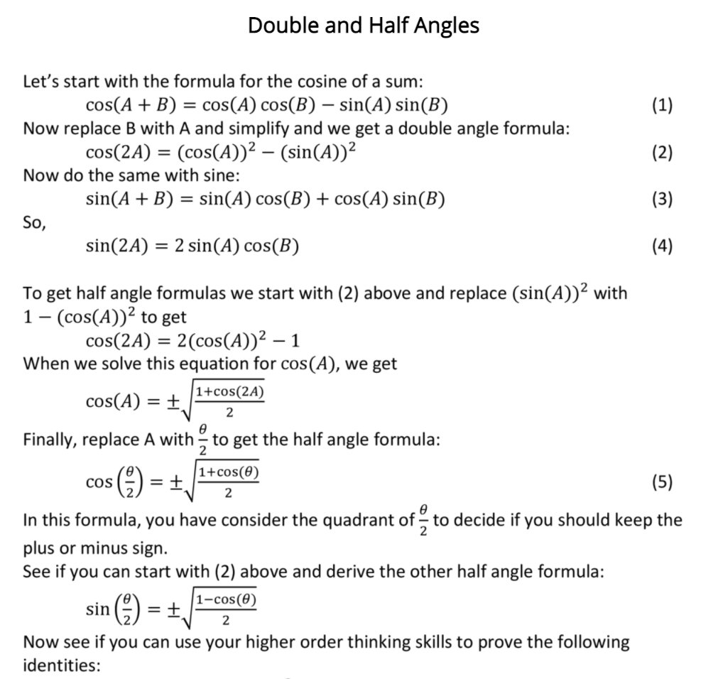 Double and Half Angles
Let's start with the formula for the cosine of a sum:
cos(A + B) = cos(A) cos(B) – sin(A) sin(B)
Now replace B with A and simplify and we get a double angle formula:
(1)
cos(2A) = (cos(A))² – (sin(A))²
(2)
%3D
Now do the same with sine:
sin(A + B) = sin(A) cos(B) + cos(A) sin(B)
(3)
So,
sin(2A) = 2 sin(A) cos(B)
(4)
To get half angle formulas we start with (2) above and replace (sin(A))² with
1- (cos(A))? to get
cos(2A) = 2(cos(A))² – 1
When we solve this equation for cos(A), we get
1+cos(2A)
cos(A) = ±,
2
Finally, replace A with to get the half angle formula:
2
|1+cos(0)
cos
= +
(5)
In this formula, you have consider the quadrant of to decide if you should keep the
plus or minus sign.
See if you can start with (2) above and derive the other half angle formula:
1-cos(0)
sin ) = +,
2
Now see if you can use your higher order thinking skills to prove the following
identities:
