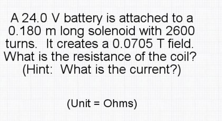A 24.0 V battery is attached to a
0.180 m long solenoid with 2600
turns. It creates a 0.0705 T field.
What is the resistance of the coil?
(Hint: What is the current?)
(Unit = Ohms)
