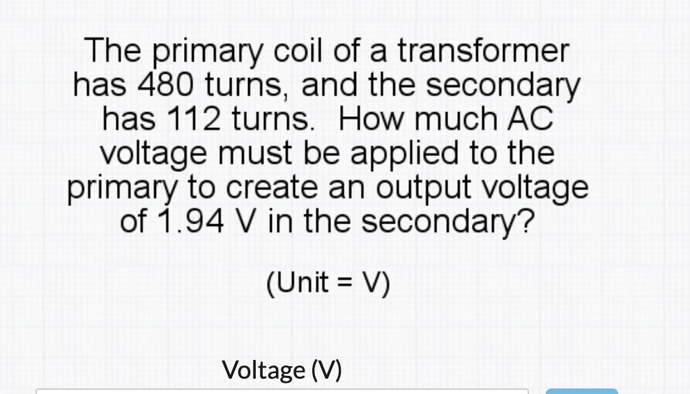 The primary coil of a transformer
has 480 turns, and the secondary
has 112 turns. How much AC
voltage must be applied to the
primary to create an output voltage
of 1.94 V in the secondary?
(Unit = V)
Voltage (V)
