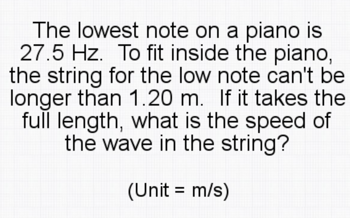 The lowest note on a piano is
27.5 Hz. To fit inside the piano,
the string for the low note can't be
longer than 1.20 m. If it takes the
full length, what is the speed of
the wave in the string?
(Unit = m/s)

