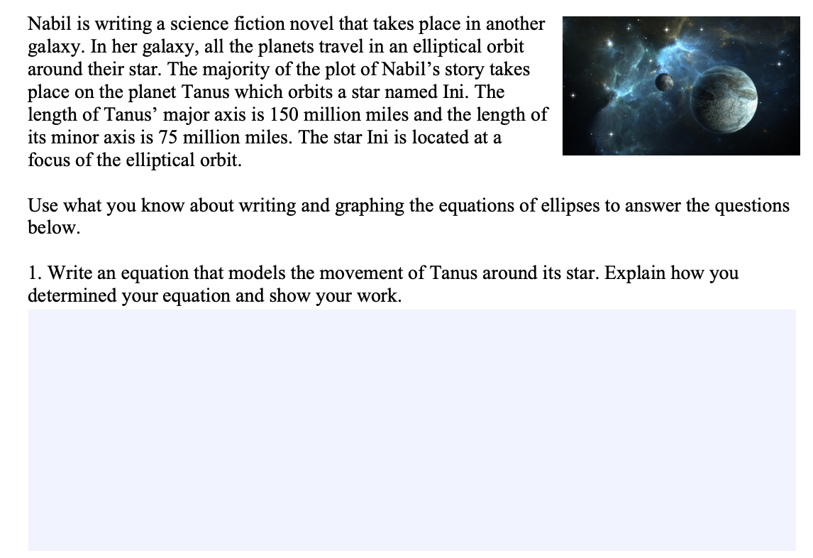 Nabil is writing a science fiction novel that takes place in another
galaxy. In her galaxy, all the planets travel in an elliptical orbit
around their star. The majority of the plot of Nabil's story takes
place on the planet Tanus which orbits a star named Ini. The
length of Tanus' major axis is 150 million miles and the length of
its minor axis is 75 million miles. The star Ini is located at a
focus of the elliptical orbit.
Use what you know about writing and graphing the equations of ellipses to answer the questions
below.
1. Write an equation that models the movement of Tanus around its star. Explain how you
determined your equation and show your work.

