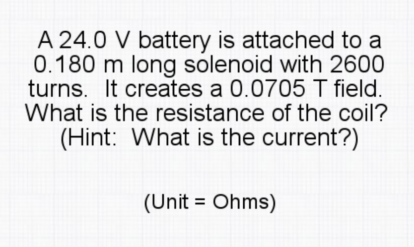A 24.0 V battery is attached to a
0.180 m long solenoid with 2600
turns. It creates a 0.0705 I field.
What is the resistance of the coil?
(Hint: What is the current?)
(Unit = Ohms)
