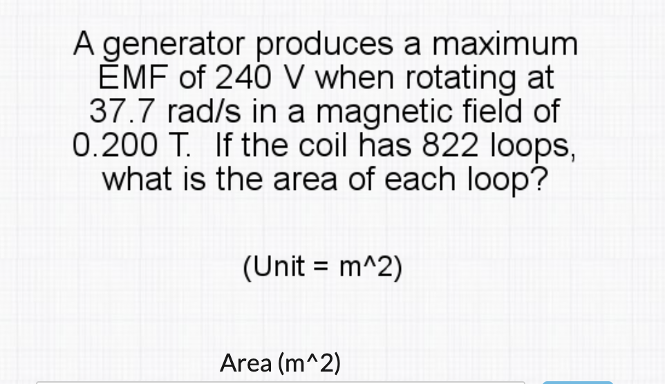 A generator produces a maximum
ĚMF of 240 V when rotating at
37.7 rad/s in a magnetic field of
0.200 T. If the coil has 822 loops,
what is the area of each loop?
(Unit = m^2)
Area (m^2)

