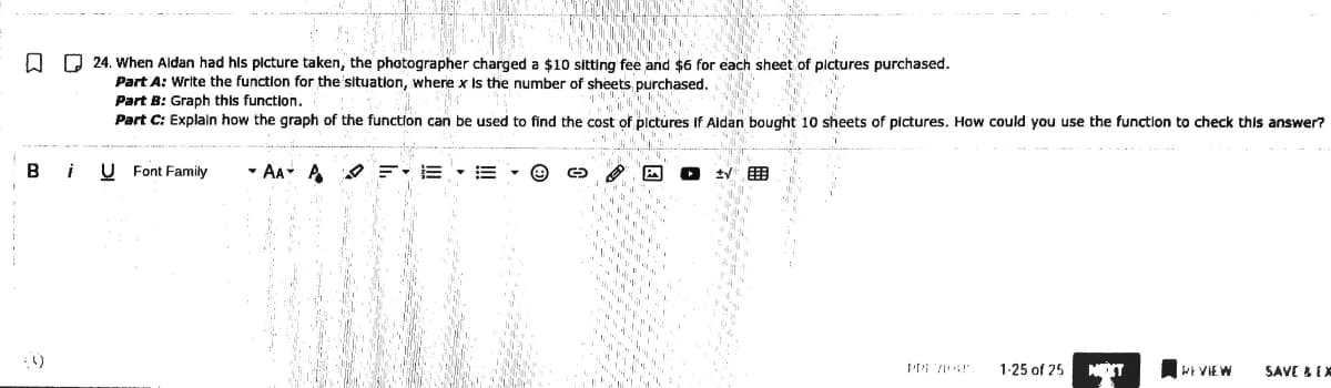 Q Q 24. When Aldan had his plcture taken, the photographer charged a $10 sitting fee and $6 for each sheet of pictures purchased.
Part A: Write the function for the situation, where x Is the number of sheets purchased.
Part B: Graph this function.
Part C: Explaln how the graph of the function can be used to find the cost of plctures if Aidan bought 10 sheets of pictures. How could you use the function to check this answer?
B
i
U Font Family
- AA A O E: E • E
1-25 of 25
NEXT
WE VIEW
SAVE &EX
