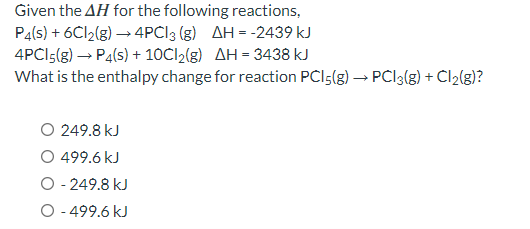 Given the AH for the following reactions,
P4(s) + 6C12(g) →→ 4PCI 3 (g) AH = -2439 kJ
4PC15(g) → P4(s) + 10Cl₂(g) AH = 3438 kJ
What is the enthalpy change for reaction PCI5(g) →→ PCI3(g) + Cl₂(g)?
O 249.8 kJ
499.6 kJ
O - 249.8 kJ
O - 499.6 kJ