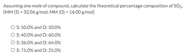 Assuming one mole of compound, calculate the theoretical percentage composition of SO3.
[MM (S) = 32.06 g/mol; MM (O) = 16.00 g/mol]
O S: 50.0% and O: 50.0%
O S: 40.0% and O: 60.0%
O S: 36.0% and O: 64.0%
O S: 75.0% and O: 25.0%