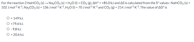 For the reaction 2 NaHCO3 (s) → Na₂CO3 (s) + H₂O (1) + CO₂ (g), AH = +85.0 kJ and AS is calculated from the S° values: NaHCO3(s) -
102 J mol¹¹ K¹, Na₂CO3(s) - 136 J mol¹¹ K¹, H₂0 (1) - 70 J mol¹¹ K¹ and CO₂ (g)-214 J mol¹ K¹. The value of AG is
O + 149 kJ.
O +79.6 kJ.
O-9.8 kJ.
O +20.6 kJ.