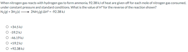 When nitrogen gas reacts with hydrogen gas to form ammonia, 92.38 kJ of heat are given off for each mole of nitrogen gas consumed,
under constant pressure and standard conditions. What is the value of H° for the reverse of the reaction shown?
N₂(g) + 3H₂(s) ➡➡2NH3(g) AH° - -92.38 kJ
O +34.5 kJ
O -59.2 kJ
O-46.19 kJ
+59.2 kJ
O +92.38 kJ