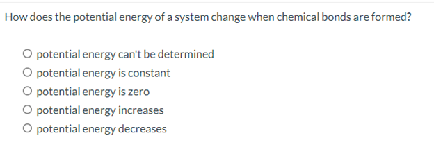 How does the potential energy of a system change when chemical bonds are formed?
O potential energy can't be determined
O potential energy is constant
O potential energy is zero
O potential energy increases
O potential energy decreases