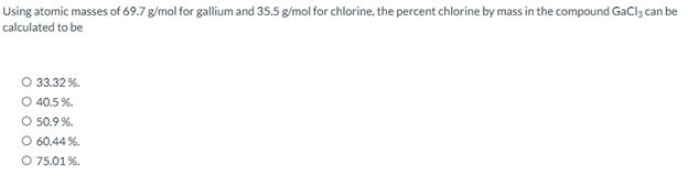 Using atomic masses of 69.7 g/mol for gallium and 35.5 g/mol for chlorine, the percent chlorine by mass in the compound GaCl, can be
calculated to be
O 33.32%.
O 40.5%.
O 50.9%.
O 60.44 %.
O 75.01%.