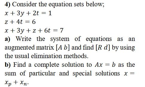 4) Consider the equation sets below;
x + 3y + 2t = 1
z + 4t = 6
x + 3y + z + 6t = 7
a) Write the system of equations as an
augmented matrix [A b] and find [R d] by using
the usual elimination methods.
b) Find a complete solution to Ax = b as the
sum of particular and special solutions x =
Xp + Xn.

