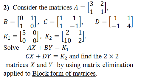 2) Consider the matrices A =
1
D = [ ]
B =
K1 = 6 1, K2 = L10 2
[5
l10 2.
Solve AX + BY = K1
CX + DY = K, and find the 2 × 2
matrices X and Y by using matrix elimination
applied to Block form of matrices.
