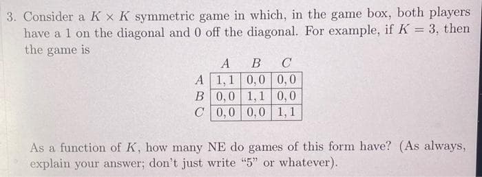 3. Consider a K x K symmetric game in which, in the game box, both players
have a 1 on the diagonal and 0 off the diagonal. For example, if K = 3, then
the game is
А В
A 1,1 0,0 0,0
B 0,0 1,1 0,0
C 0,0 0,0 1,1
C
As a function of K, how many NE do games of this form have? (As always,
explain your answer; don't just write "5" or whatever).
