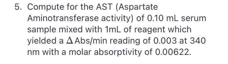 5. Compute for the AST (Aspartate
Aminotransferase activity) of 0.10 mL serum
sample mixed with 1mL of reagent which
yielded a A Abs/min reading of 0.003 at 340
nm with a molar absorptivity of 0.00622.
