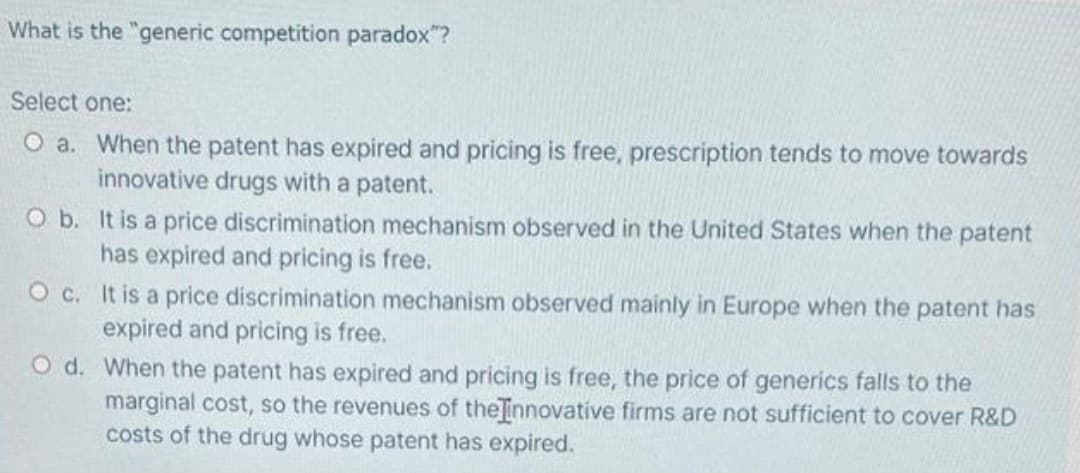 What is the "generic competition paradox"?
Select one:
O a. When the patent has expired and pricing is free, prescription tends to move towards
innovative drugs with a patent.
O b. It is a price discrimination mechanism observed in the United States when the patent
has expired and pricing is free.
O c. It is a price discrimination mechanism observed mainly in Europe when the patent has
expired and pricing is free.
O d. When the patent has expired and pricing is free, the price of generics falls to the
marginal cost, so the revenues of the innovative firms are not sufficient to cover R&D
costs of the drug whose patent has expired.
