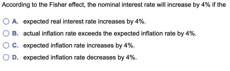 According to the Fisher effect, the nominal interest rate will increase by 4% if the
A. expected real interest rate increases by 4%.
B. actual inflation rate exceeds the expected inflation rate by 4%.
C. expected inflation rate increases by 4%.
D. expected inflation rate decreases by 4%.

