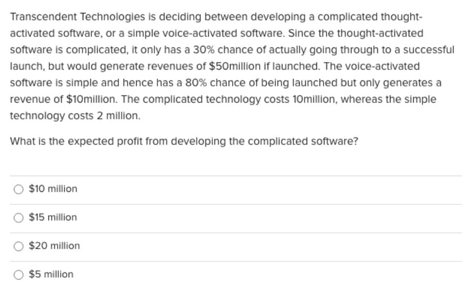 Transcendent Technologies is deciding between developing a complicated thought-
activated software, or a simple voice-activated software. Since the thought-activated
software is complicated, it only has a 30% chance of actually going through to a successful
launch, but would generate revenues of $50million if launched. The voice-activated
software is simple and hence has a 80% chance of being launched but only generates a
revenue of $10million. The complicated technology costs 10million, whereas the simple
technology costs 2 million.
What is the expected profit from developing the complicated software?
$10 million
$15 million
$20 million
$5 million
