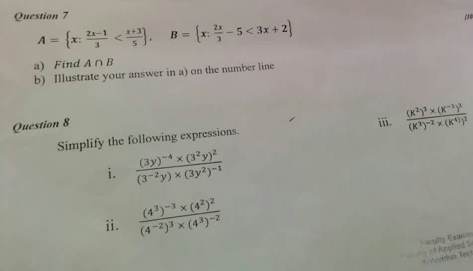 Question 7
A = {x: <.
2x-1
3 {x: -5< 3x + 2}
B =
3
(10
a) Find AnB
b) Illustrate your answer in a) on the number line
Question 8
(K2)3 x (K-3
(K3)-2 x (K*)2
Simplify the following expressions.
ii.
111.
(3y)-4x (3?y)²
i.
(3-2y) x (3y2)-1
(43)-3x (4²)2
ii.
(4-2)3 x (43)-2
Fraculty Exanie
o Applied S
ertun Tect
