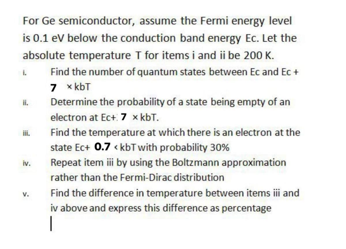 For Ge semiconductor, assume the Fermi energy level
is 0.1 eV below the conduction band energy Ec. Let the
absolute temperature T for items i and ii be 200 K.
Find the number of quantum states between Ec and Ec +
7 x kbT
i.
ii.
Determine the probability of a state being empty of an
electron at Ec+ 7 x kbT.
ii.
Find the temperature at which there is an electron at the
state Ec+ 0.7 « kbT with probability 30%
iv.
Repeat item iii by using the Boltzmann approximation
rather than the Fermi-Dirac distribution
Find the difference in temperature between items i and
v.
iv above and express this difference as percentage
|
