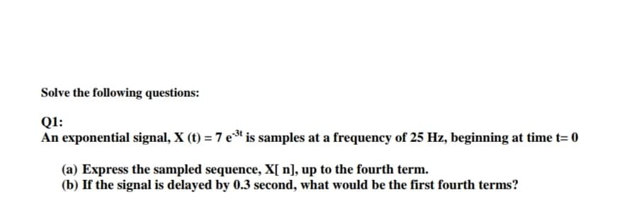 Solve the following questions:
Q1:
An exponential signal, X (t) = 7 e* is samples at a frequency of 25 Hz, beginning at time t= 0
(a) Express the sampled sequence, X[ n], up to the fourth term.
(b) If the signal is delayed by 0.3 second, what would be the first fourth terms?
