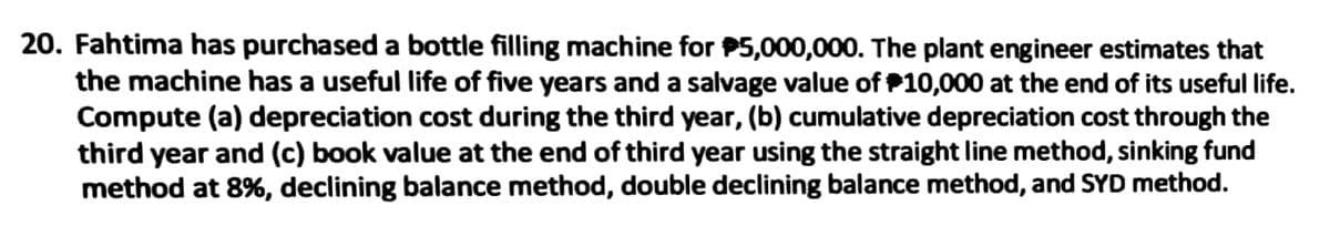 20. Fahtima has purchased a bottle filling machine for P5,000,000. The plant engineer estimates that
the machine has a useful life of five years and a salvage value of P10,000 at the end of its useful life.
Compute (a) depreciation cost during the third year, (b) cumulative depreciation cost through the
third year and (c) book value at the end of third year using the straight line method, sinking fund
method at 8%, declining balance method, double declining balance method, and SYD method.
