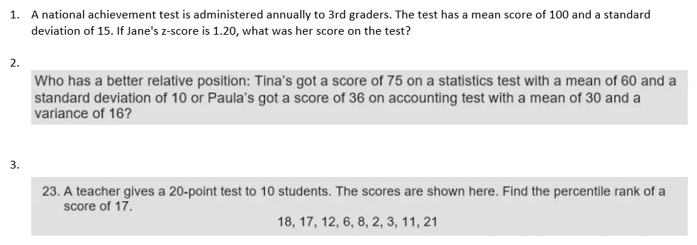 A national achievement test is administered annually to 3rd graders. The test has a mean score of 100 and a standard
deviation of 15. If Jane's z-score is 1.20, what was her score on the test?
1.
2.
Who has a better relative position: Tina's got a score of 75 on a statistics test with a mean of 60 and a
standard deviation of 10 or Paula's got a score of 36 on accounting test with a mean of 30 and a
variance of 16?
3.
23. A teacher gives a 20-point test to 10 students. The scores are shown here. Find the percentile rank of a
score of 17.
18, 17, 12, 6, 8, 2, 3, 11, 21
