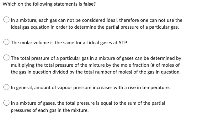 Which on the following statements is false?
In a mixture, each gas can not be considered ideal, therefore one can not use the
ideal gas equation in order to determine the partial pressure of a particular gas.
The molar volume is the same for all ideal gases at STP.
The total pressure of a particular gas in a mixture of gases can be determined by
multiplying the total pressure of the mixture by the mole fraction (# of moles of
the gas in question divided by the total number of moles) of the gas in question.
In general, amount of vapour pressure increases with a rise in temperature.
In a mixture of gases, the total pressure is equal to the sum of the partial
pressures of each gas in the mixture.