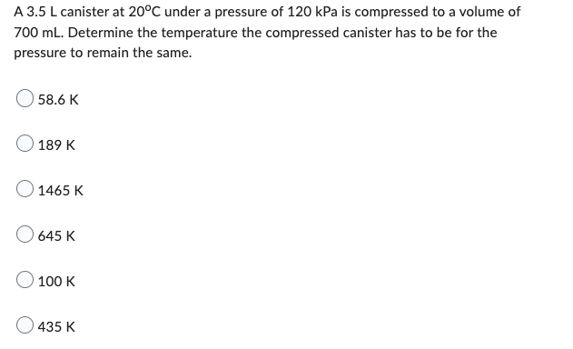 A 3.5 L canister at 20°C under a pressure of 120 kPa is compressed to a volume of
700 mL. Determine the temperature the compressed canister has to be for the
pressure to remain the same.
58.6 K
189 K
1465 K
645 K
O 100 K
435 K