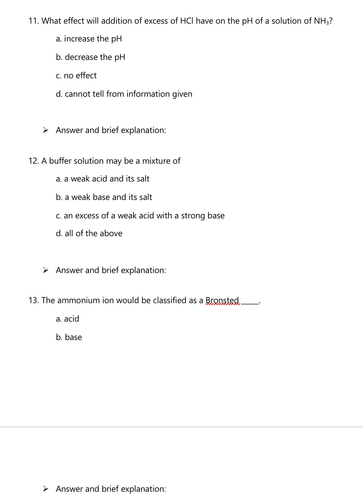 11. What effect will addition of excess of HCI have on the pH of a solution of NH3?
a. increase the pH
b. decrease the pH
C. no effect
d. cannot tell from information given
> Answer and brief explanation:
12. A buffer solution may be a mixture of
a. a weak acid and its salt
b. a weak base and its salt
C. an excess of a weak acid with a strong base
d. all of the above
> Answer and brief explanation:
13. The ammonium ion would be classified as a Bronsted
a. acid
b. base
> Answer and brief explanation:

