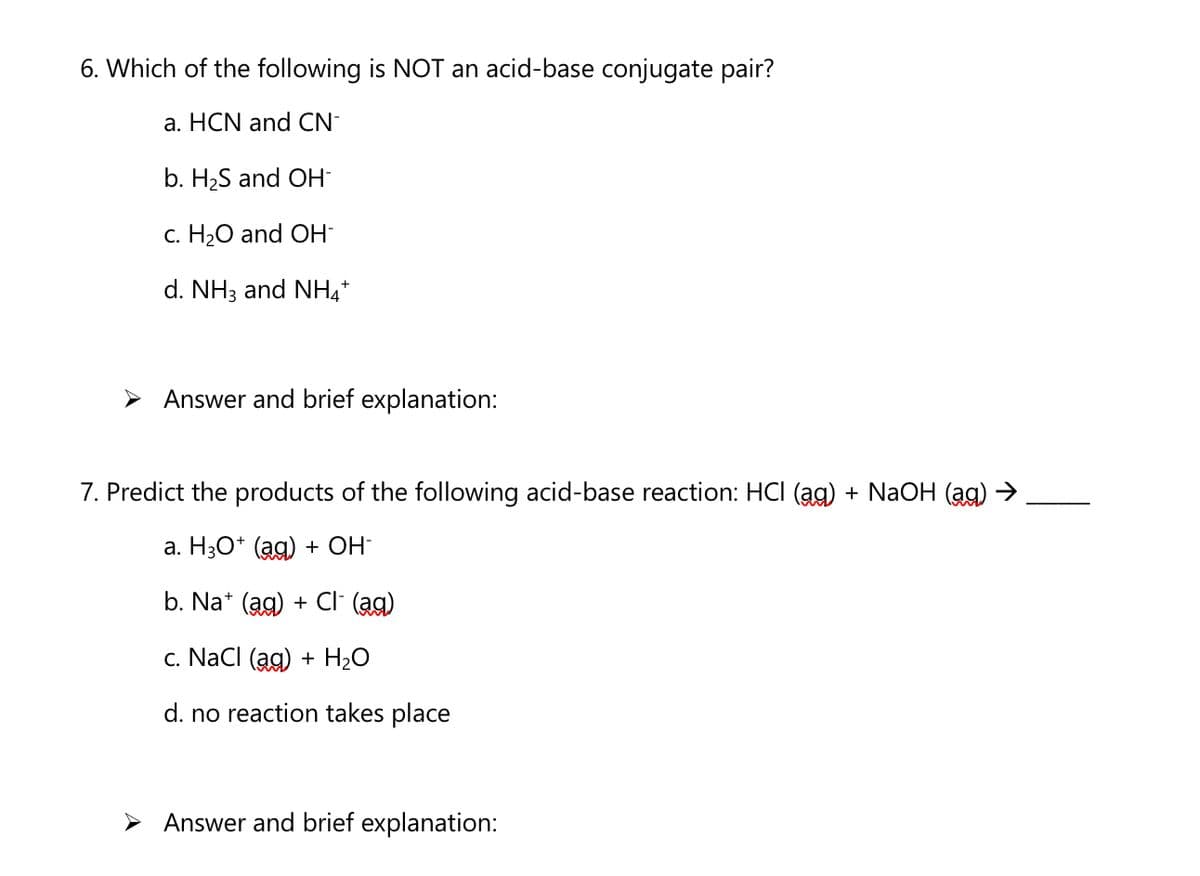 6. Which of the following is NOT an acid-base conjugate pair?
a. HCN and CN-
b. H2S and OH-
c. H20 and OH
d. NH3 and NH*
> Answer and brief explanation:
7. Predict the products of the following acid-base reaction: HCI (ag) + NaOH (ag) →
a. H3O* (ag) + OH-
b. Na* (ag) + CI (ag)
c. NacI (ag) + H2O
d. no reaction takes place
> Answer and brief explanation:
