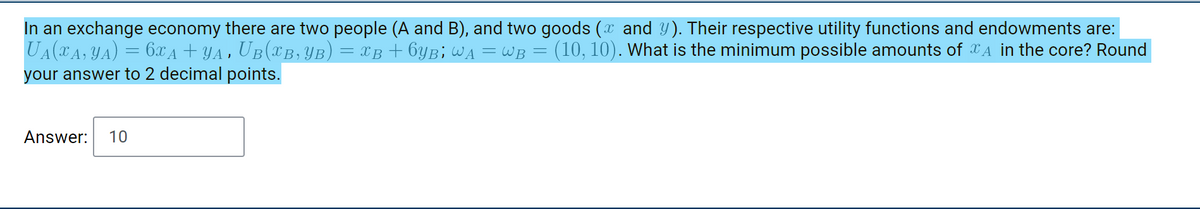 In an exchange economy there are two people (A and B), and two goods (x and Y). Their respective utility functions and endowments are:
UA(xA, YA) = 6X A + YA , UB(XB,YB)
your answer to 2 decimal points.
= XB + 6YB; WA = WB =
(10, 10). What is the minimum possible amounts of XA in the core? Round
Answer:
10
