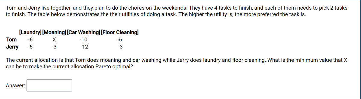 Tom and Jerry live together, and they plan to do the chores on the weekends. They have 4 tasks to finish, and each of them needs to pick 2 tasks
to finish. The table below demonstrates the their utilities of doing a task. The higher the utility is, the more preferred the task is.
[Laundry] [Moaning] [Car Washing] [Floor Cleaning]
Tom
-6
-10
-6
Jerry
-6
-3
-12
-3
The current allocation is that Tom does moaning and car washing while Jerry does laundry and floor cleaning. What is the minimum value that X
can be to make the current allocation Pareto optimal?
Answer:
