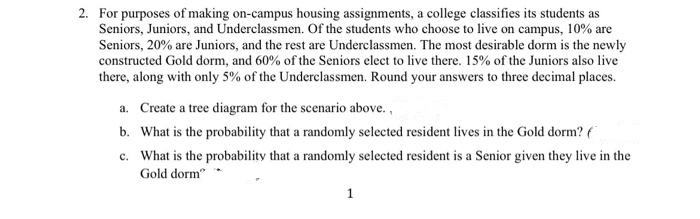 2. For purposes of making on-campus housing assignments, a college classifies its students as
Seniors, Juniors, and Underclassmen. of the students who choose to live on campus, 10% are
Seniors, 20% are Juniors, and the rest are Underclassmen. The most desirable dorm is the newly
constructed Gold dorm, and 60% of the Seniors elect to live there. 15% of the Juniors also live
there, along with only 5% of the Underclassmen. Round your answers to three decimal places.
a. Create a tree diagram for the scenario above.,
b. What is the probability that a randomly selected resident lives in the Gold dorm? (
c. What is the probability that a randomly selected resident is a Senior given they live in the
Gold dorm"
1

