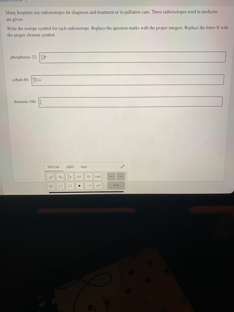 Many hospitals use radioisotopes for diagnosis and treatment or in palliative care. Three radioisotopes used in medicine
are given.
Write the isotope symbol for each radioisotope. Replace the question marks with the proper integers. Replace the letter X with
the proper element symbol.
phosphorus-32: 2P
cobalt-60: Co
rhenium-186:
SPECIAL
ΔΣΩ
λμπ
(s)
(1)
(aq)
(g)
()
[]
CLR

