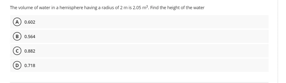 The volume of water in a hemisphere having a radius of 2 m is 2.05 m³. Find the height of the water
A
0.602
B
0.564
0.882
0.718
