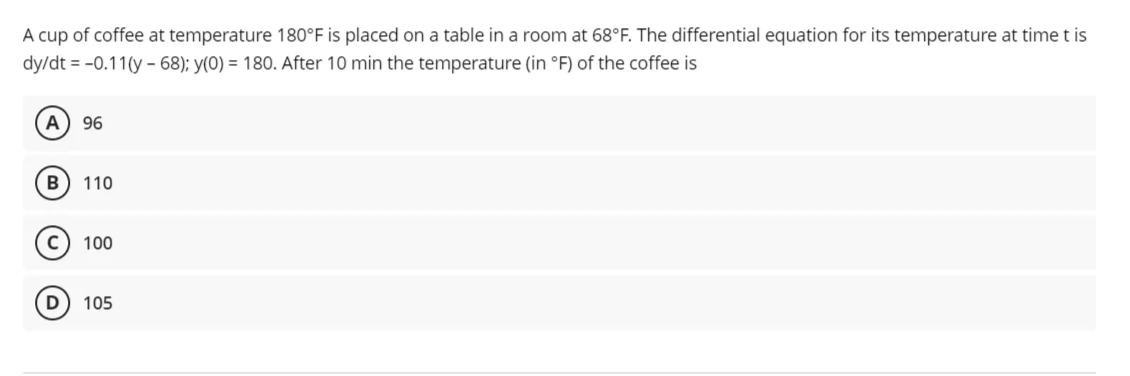 A cup of coffee at temperature 180°F is placed on a table in a room at 68°F. The differential equation for its temperature at time t is
dy/dt = -0.11(y - 68); y(0) = 180. After 10 min the temperature (in °F) of the coffee is
A
96
B
110
100
105
